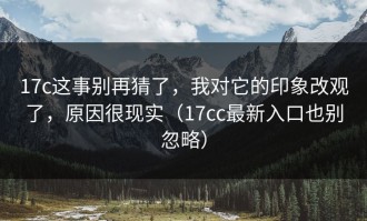 17c这事别再猜了，我对它的印象改观了，原因很现实（17cc最新入口也别忽略）