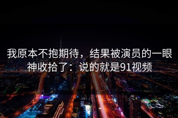 我原本不抱期待，结果被演员的一眼神收拾了：说的就是91视频