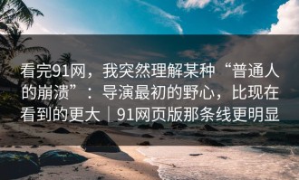 看完91网，我突然理解某种“普通人的崩溃”：导演最初的野心，比现在看到的更大｜91网页版那条线更明显