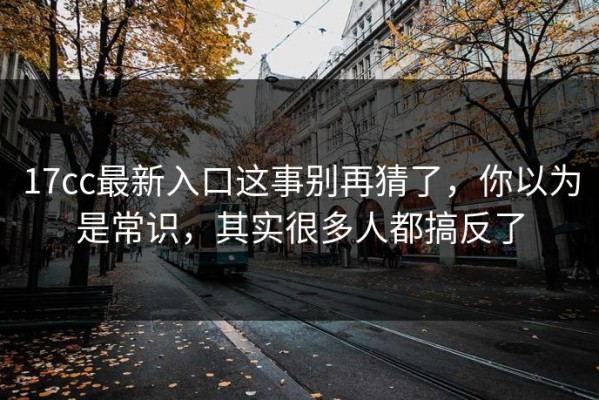 17cc最新入口这事别再猜了，你以为是常识，其实很多人都搞反了