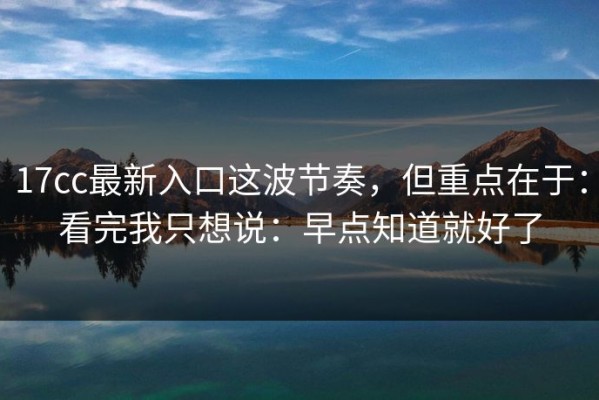 17cc最新入口这波节奏，但重点在于：看完我只想说：早点知道就好了