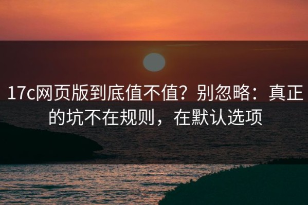 17c网页版到底值不值？别忽略：真正的坑不在规则，在默认选项