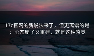 17c官网的新说法来了，但更离谱的是：心态崩了又重建，就是这种感觉