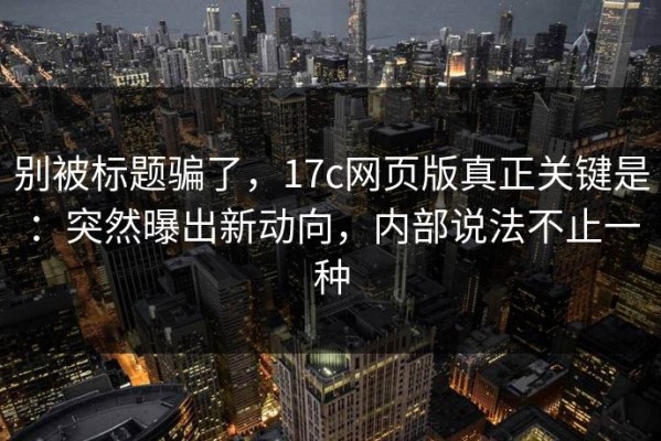 别被标题骗了，17c网页版真正关键是：突然曝出新动向，内部说法不止一种