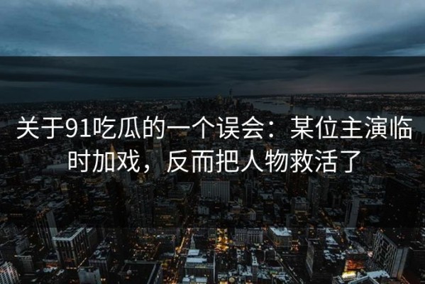 关于91吃瓜的一个误会：某位主演临时加戏，反而把人物救活了