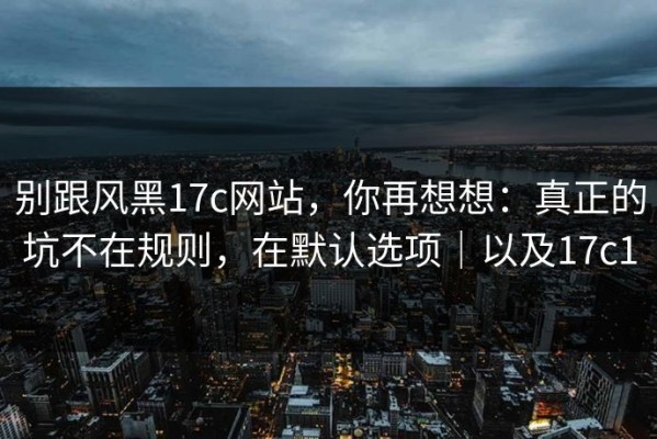 别跟风黑17c网站，你再想想：真正的坑不在规则，在默认选项｜以及17c1