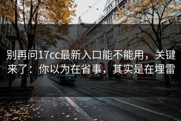 别再问17cc最新入口能不能用，关键来了：你以为在省事，其实是在埋雷