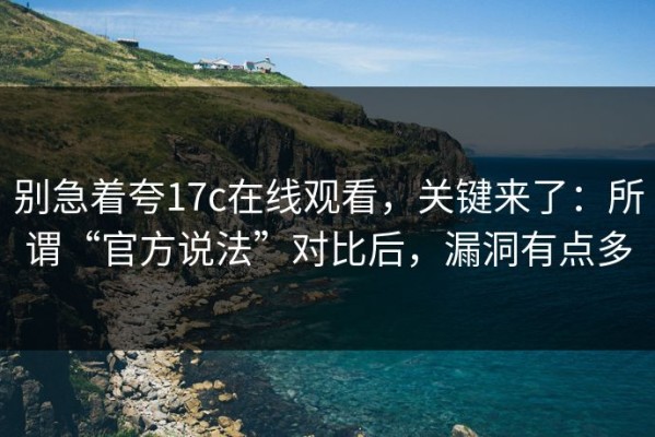 别急着夸17c在线观看，关键来了：所谓“官方说法”对比后，漏洞有点多
