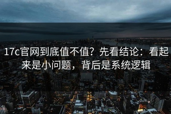 17c官网到底值不值？先看结论：看起来是小问题，背后是系统逻辑