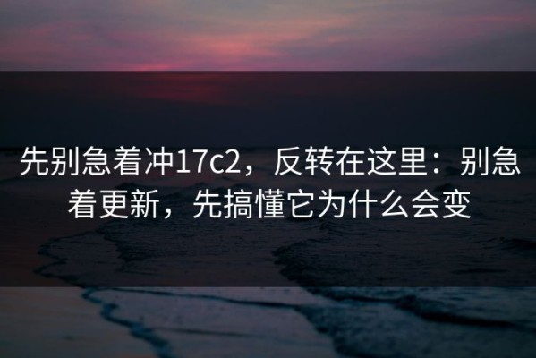 先别急着冲17c2，反转在这里：别急着更新，先搞懂它为什么会变