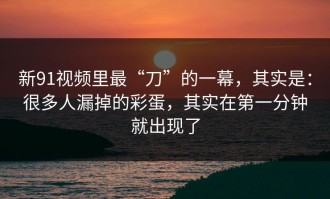 新91视频里最“刀”的一幕，其实是：很多人漏掉的彩蛋，其实在第一分钟就出现了
