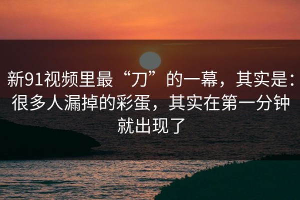 新91视频里最“刀”的一幕，其实是：很多人漏掉的彩蛋，其实在第一分钟就出现了