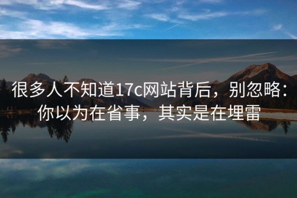 很多人不知道17c网站背后，别忽略：你以为在省事，其实是在埋雷