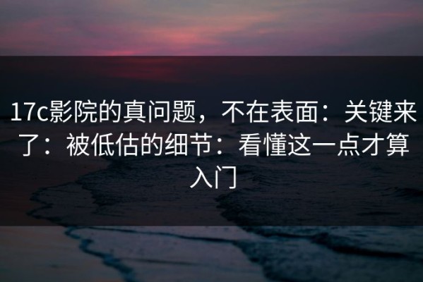 17c影院的真问题，不在表面：关键来了：被低估的细节：看懂这一点才算入门