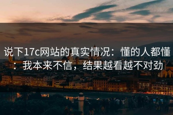 说下17c网站的真实情况：懂的人都懂：我本来不信，结果越看越不对劲