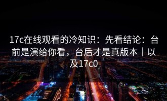 17c在线观看的冷知识：先看结论：台前是演给你看，台后才是真版本｜以及17c0