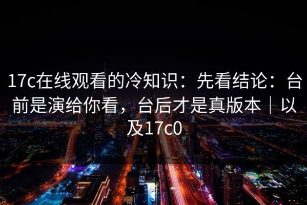 17c在线观看的冷知识：先看结论：台前是演给你看，台后才是真版本｜以及17c0