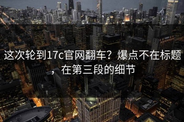 这次轮到17c官网翻车？爆点不在标题，在第三段的细节