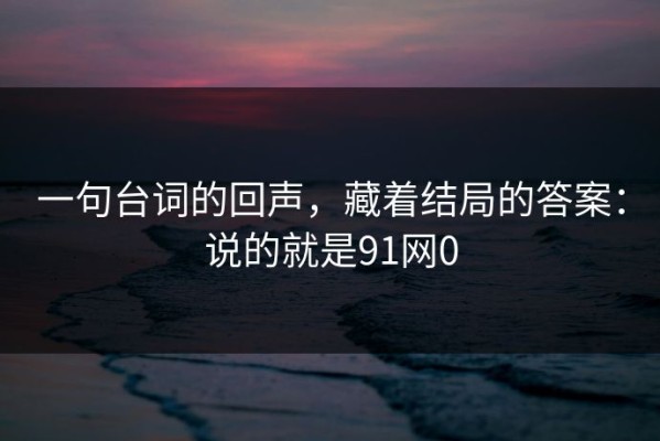 一句台词的回声，藏着结局的答案：说的就是91网0