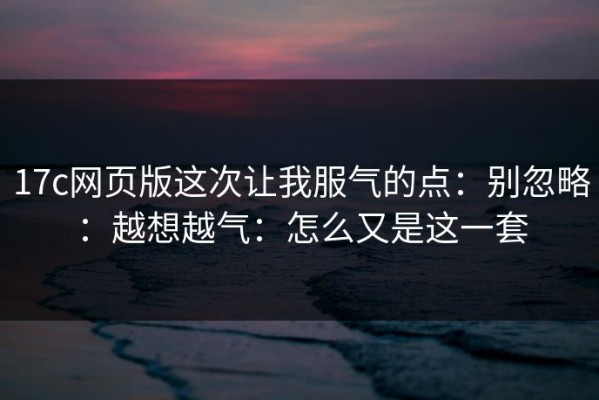 17c网页版这次让我服气的点：别忽略：越想越气：怎么又是这一套