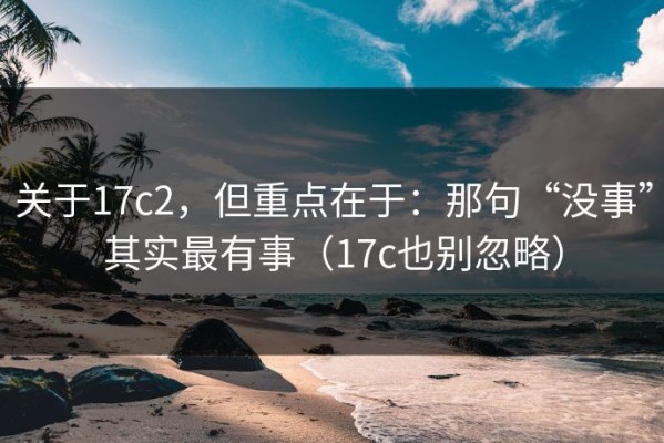 关于17c2，但重点在于：那句“没事”其实最有事（17c也别忽略）