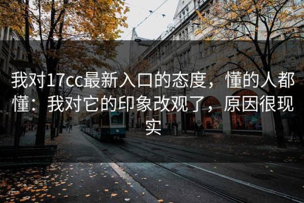 我对17cc最新入口的态度，懂的人都懂：我对它的印象改观了，原因很现实