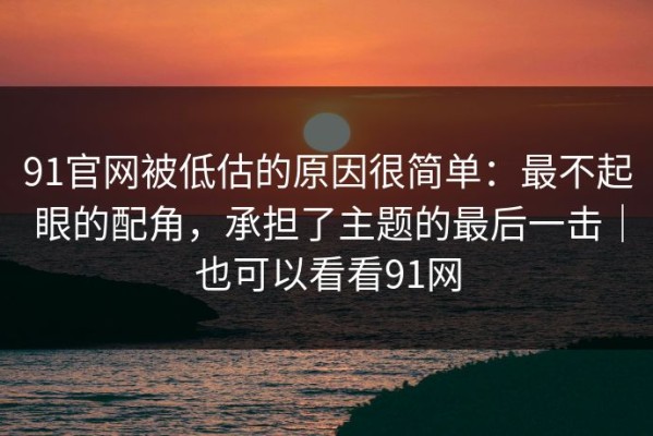91官网被低估的原因很简单：最不起眼的配角，承担了主题的最后一击｜也可以看看91网