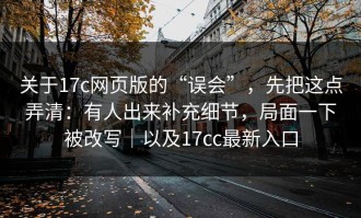 关于17c网页版的“误会”，先把这点弄清：有人出来补充细节，局面一下被改写｜以及17cc最新入口