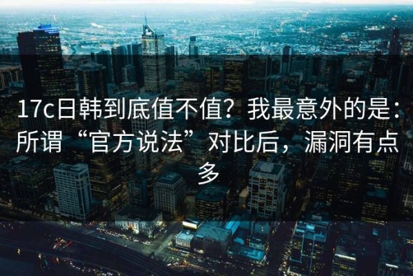 17c日韩到底值不值？我最意外的是：所谓“官方说法”对比后，漏洞有点多