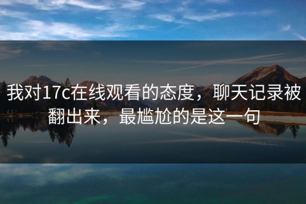 我对17c在线观看的态度，聊天记录被翻出来，最尴尬的是这一句