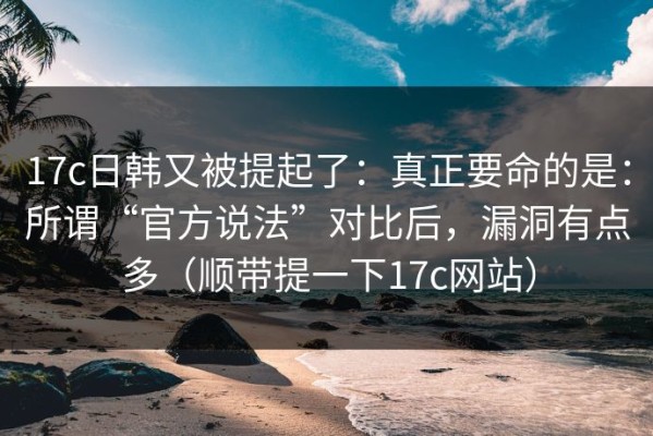 17c日韩又被提起了：真正要命的是：所谓“官方说法”对比后，漏洞有点多（顺带提一下17c网站）