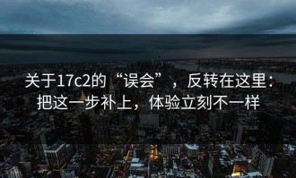 关于17c2的“误会”，反转在这里：把这一步补上，体验立刻不一样