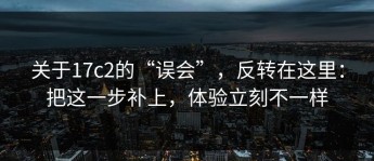 关于17c2的“误会”，反转在这里：把这一步补上，体验立刻不一样