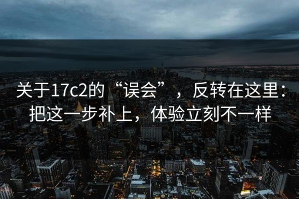 关于17c2的“误会”，反转在这里：把这一步补上，体验立刻不一样