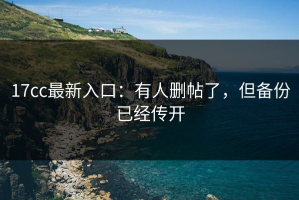 17cc最新入口：有人删帖了，但备份已经传开