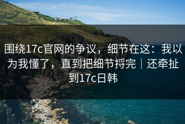围绕17c官网的争议，细节在这：我以为我懂了，直到把细节捋完｜还牵扯到17c日韩