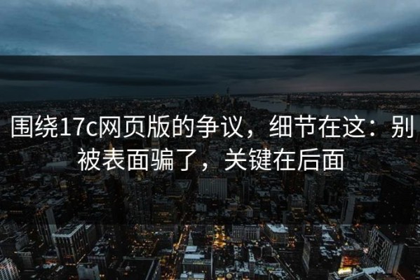 围绕17c网页版的争议，细节在这：别被表面骗了，关键在后面