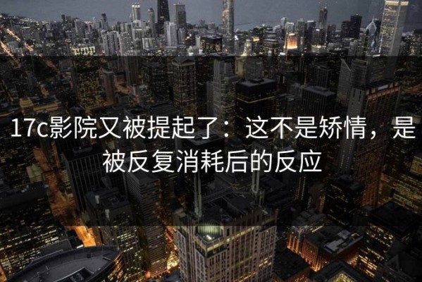 17c影院又被提起了：这不是矫情，是被反复消耗后的反应