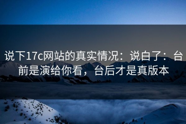 说下17c网站的真实情况：说白了：台前是演给你看，台后才是真版本