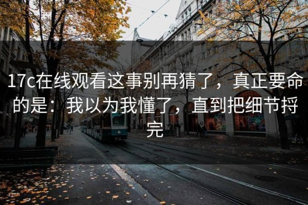 17c在线观看这事别再猜了，真正要命的是：我以为我懂了，直到把细节捋完