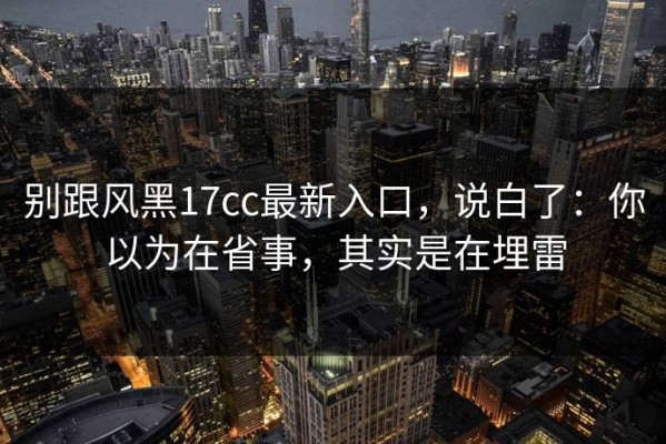 别跟风黑17cc最新入口，说白了：你以为在省事，其实是在埋雷
