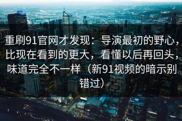重刷91官网才发现：导演最初的野心，比现在看到的更大，看懂以后再回头，味道完全不一样（新91视频的暗示别错过）