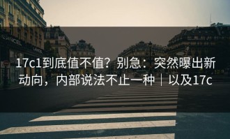 17c1到底值不值？别急：突然曝出新动向，内部说法不止一种｜以及17c