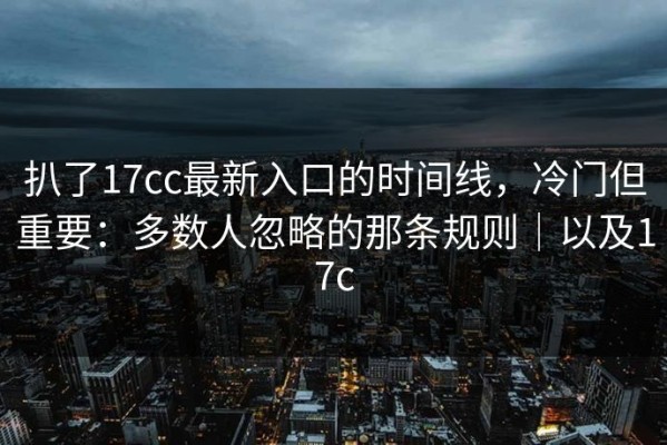扒了17cc最新入口的时间线，冷门但重要：多数人忽略的那条规则｜以及17c