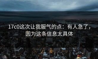 17c0这次让我服气的点：有人急了，因为这条信息太具体