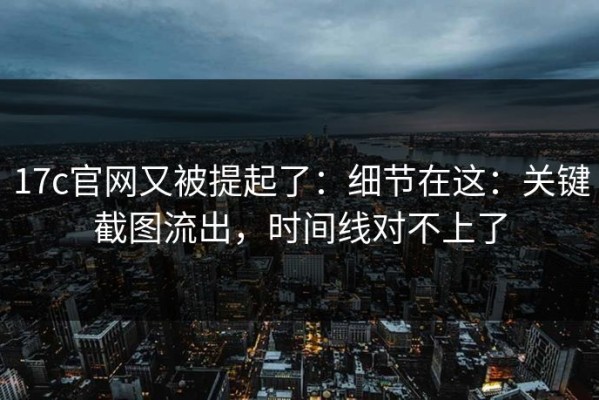 17c官网又被提起了：细节在这：关键截图流出，时间线对不上了