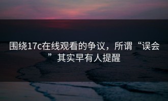 围绕17c在线观看的争议，所谓“误会”其实早有人提醒