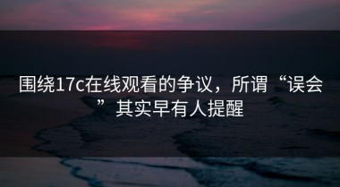 围绕17c在线观看的争议，所谓“误会”其实早有人提醒