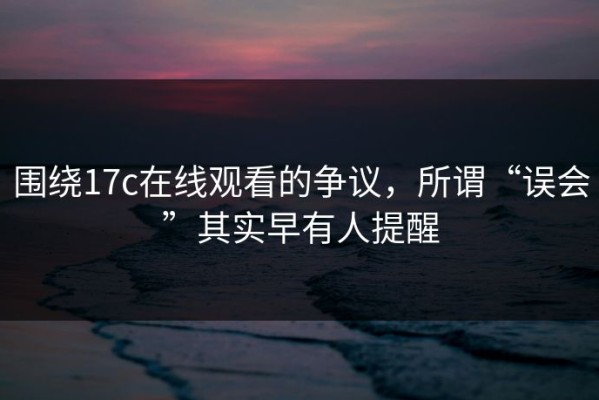 围绕17c在线观看的争议，所谓“误会”其实早有人提醒