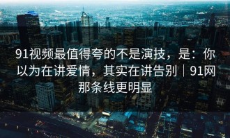 91视频最值得夸的不是演技，是：你以为在讲爱情，其实在讲告别｜91网那条线更明显